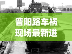 普阳路车祸现场最新进展，伤亡情况、救援进展及事故原因调查更新